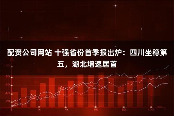 配资公司网站 十强省份首季报出炉：四川坐稳第五，湖北增速居首