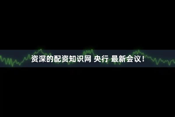 资深的配资知识网 央行 最新会议！
