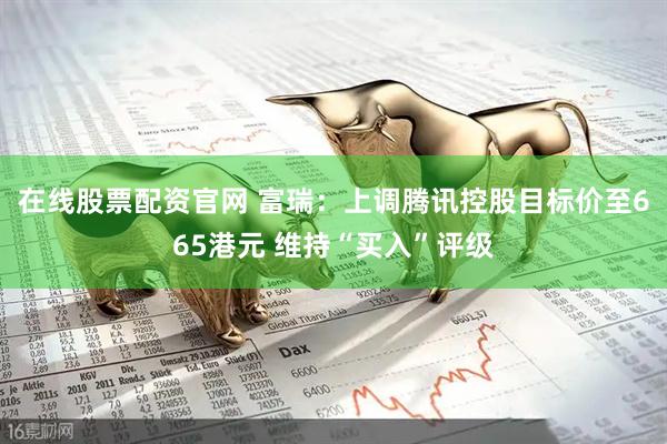 在线股票配资官网 富瑞：上调腾讯控股目标价至665港元 维持“买入”评级