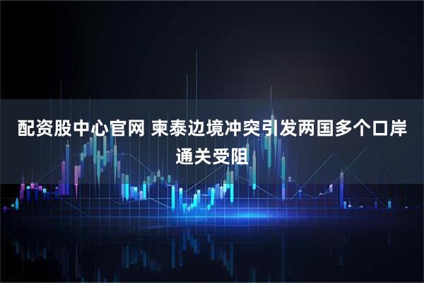 配资股中心官网 柬泰边境冲突引发两国多个口岸通关受阻