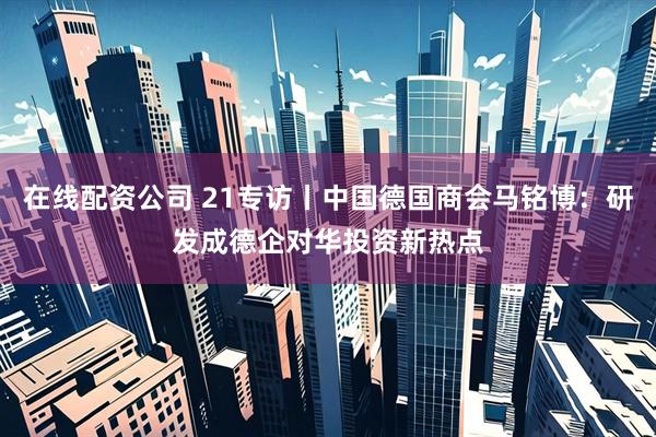在线配资公司 21专访丨中国德国商会马铭博：研发成德企对华投资新热点