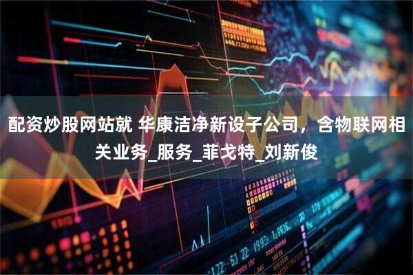 配资炒股网站就 华康洁净新设子公司，含物联网相关业务_服务_菲戈特_刘新俊