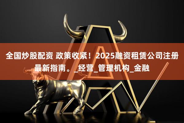 全国炒股配资 政策收紧！2025融资租赁公司注册最新指南。_经营_管理机构_金融