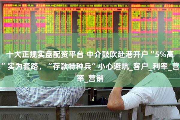 十大正规实盘配资平台 中介鼓吹赴港开户“5%高息”实为套路，“存款特种兵”小心避坑_客户_利率_营销