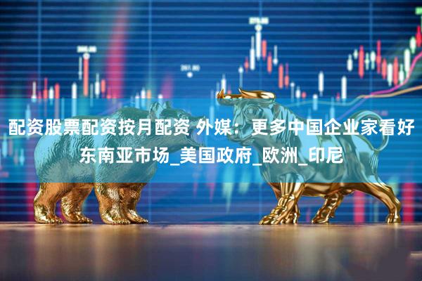 配资股票配资按月配资 外媒：更多中国企业家看好东南亚市场_美国政府_欧洲_印尼