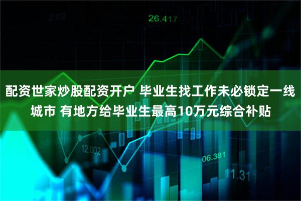 配资世家炒股配资开户 毕业生找工作未必锁定一线城市 有地方给毕业生最高10万元综合补贴