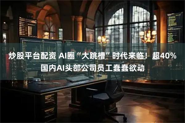 炒股平台配资 AI圈“大跳槽”时代来临！超40%国内AI头部公司员工蠢蠢欲动