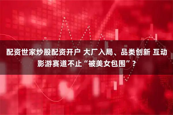 配资世家炒股配资开户 大厂入局、品类创新 互动影游赛道不止“被美女包围”？