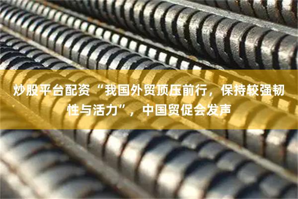 炒股平台配资 “我国外贸顶压前行，保持较强韧性与活力”，中国贸促会发声