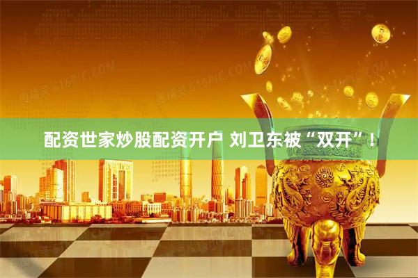 配资世家炒股配资开户 刘卫东被“双开”！