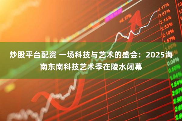 炒股平台配资 一场科技与艺术的盛会：2025海南东南科技艺术季在陵水闭幕