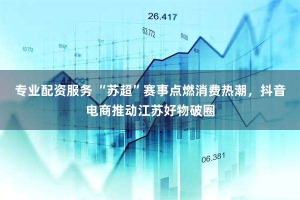 专业配资服务 “苏超”赛事点燃消费热潮，抖音电商推动江苏好物破圈
