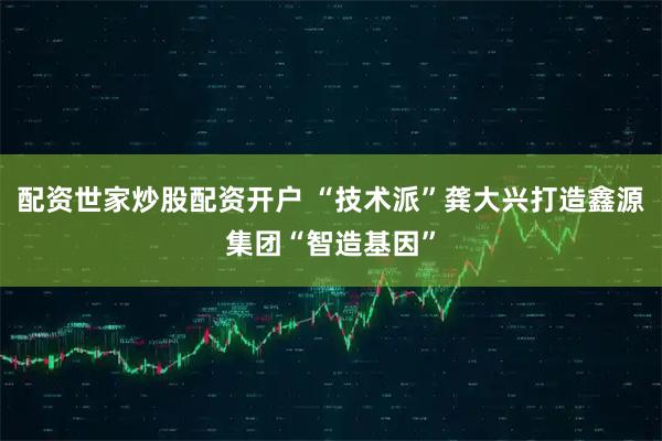 配资世家炒股配资开户 “技术派”龚大兴打造鑫源集团“智造基因”