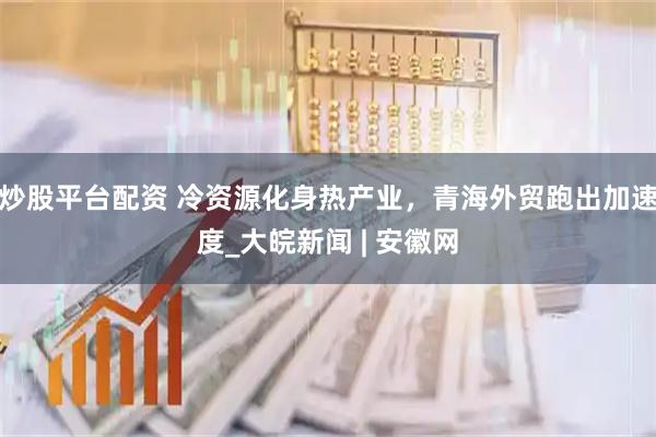炒股平台配资 冷资源化身热产业，青海外贸跑出加速度_大皖新闻 | 安徽网