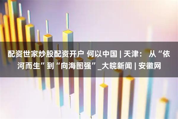 配资世家炒股配资开户 何以中国 | 天津： 从“依河而生”到“向海图强”_大皖新闻 | 安徽网