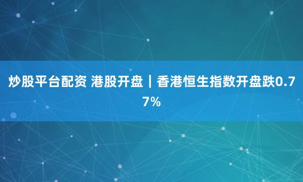 炒股平台配资 港股开盘｜香港恒生指数开盘跌0.77%