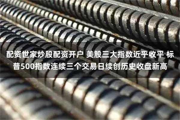 配资世家炒股配资开户 美股三大指数近乎收平 标普500指数连续三个交易日续创历史收盘新高