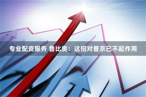 专业配资服务 鲁比奥：这招对普京已不起作用