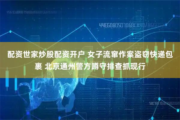 配资世家炒股配资开户 女子流窜作案盗窃快递包裹 北京通州警方蹲守排查抓现行