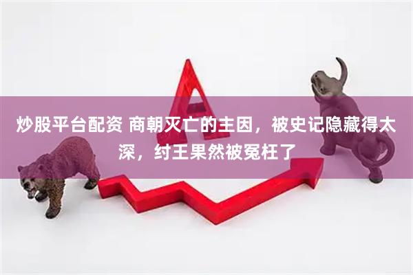 炒股平台配资 商朝灭亡的主因，被史记隐藏得太深，纣王果然被冤枉了