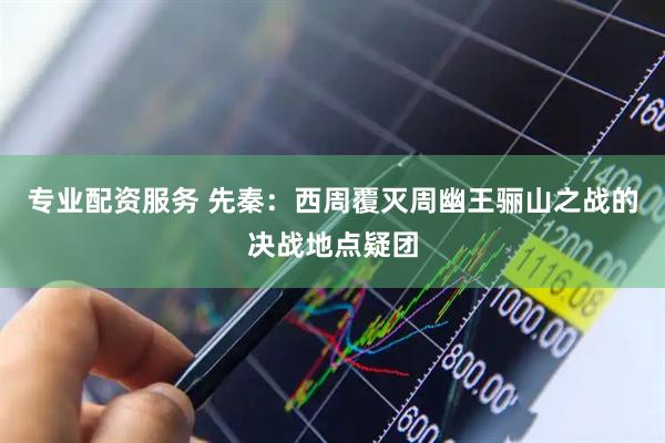 专业配资服务 先秦：西周覆灭周幽王骊山之战的决战地点疑团