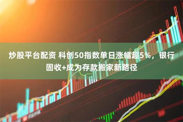 炒股平台配资 科创50指数单日涨幅超5%,银行固收+成为存款搬家新路径