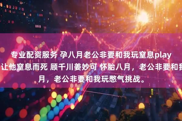 专业配资服务 孕八月老公非要和我玩窒息play我靠胎儿心声让他窒息而死 顾千川姜妙可 怀胎八月，老公非要和我玩憋气挑战。