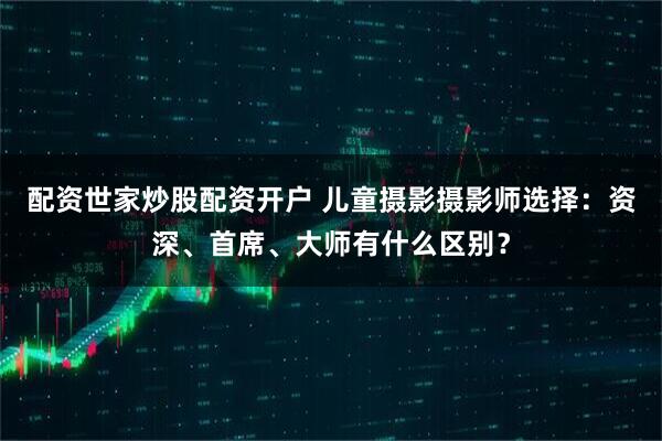 配资世家炒股配资开户 儿童摄影摄影师选择：资深、首席、大师有什么区别？