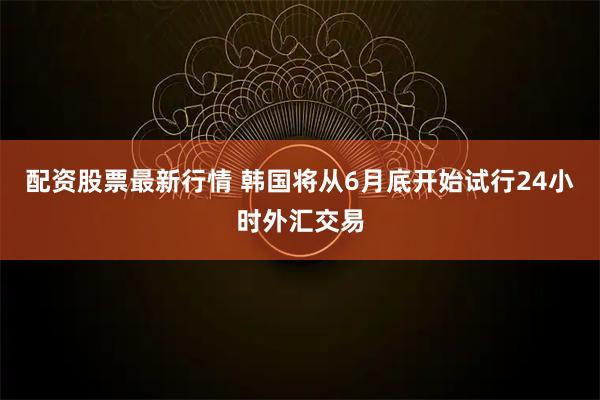 配资股票最新行情 韩国将从6月底开始试行24小时外汇交易