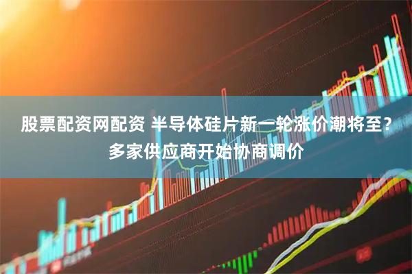 股票配资网配资 半导体硅片新一轮涨价潮将至？多家供应商开始协商调价