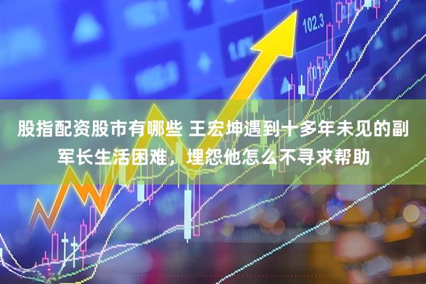 股指配资股市有哪些 王宏坤遇到十多年未见的副军长生活困难，埋怨他怎么不寻求帮助