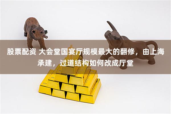 股票配资 大会堂国宴厅规模最大的翻修，由上海承建，过道结构如何改成厅堂