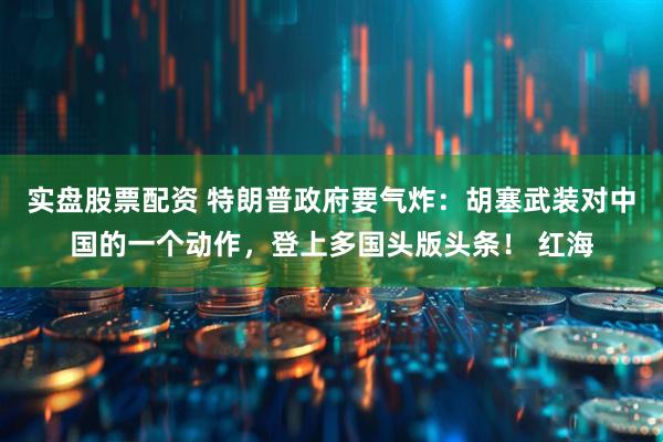 实盘股票配资 特朗普政府要气炸:胡塞武装对中国的一个动作,登上多国头版头条! 红海