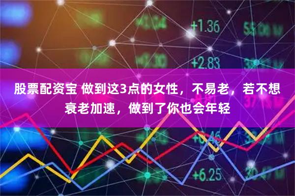 股票配资宝 做到这3点的女性，不易老，若不想衰老加速，做到了你也会年轻