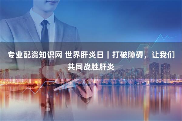 专业配资知识网 世界肝炎日｜打破障碍，让我们共同战胜肝炎