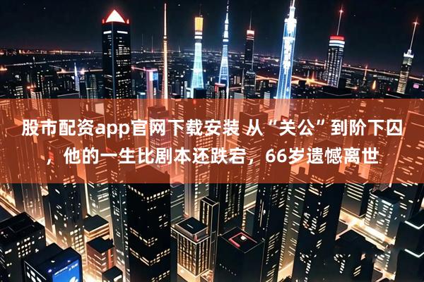 股市配资app官网下载安装 从“关公”到阶下囚，他的一生比剧本还跌宕，66岁遗憾离世