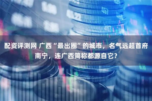 配资评测网 广西“最出圈”的城市，名气远超首府南宁，连广西简称都源自它？
