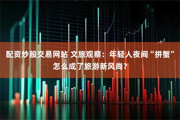 配资炒股交易网站 文旅观察：年轻人夜间“拼蟹”怎么成了旅游新风尚？