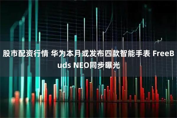 股市配资行情 华为本月或发布四款智能手表 FreeBuds NEO同步曝光