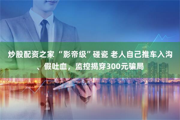 炒股配资之家 “影帝级”碰瓷 老人自己推车入沟、假吐血，监控揭穿300元骗局