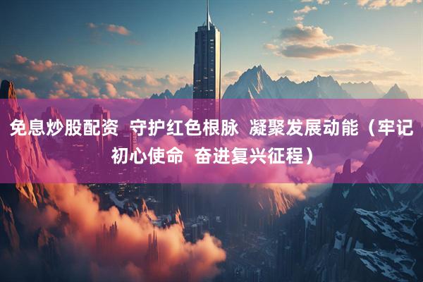 免息炒股配资  守护红色根脉  凝聚发展动能（牢记初心使命  奋进复兴征程）