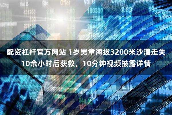 配资杠杆官方网站 1岁男童海拔3200米沙漠走失10余小时后获救，10分钟视频披露详情