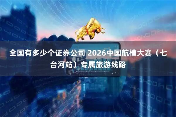 全国有多少个证券公司 2026中国航模大赛（七台河站）专属旅游线路