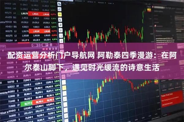 配资运营分析门户导航网 阿勒泰四季漫游：在阿尔泰山脚下，遇见时光缓流的诗意生活