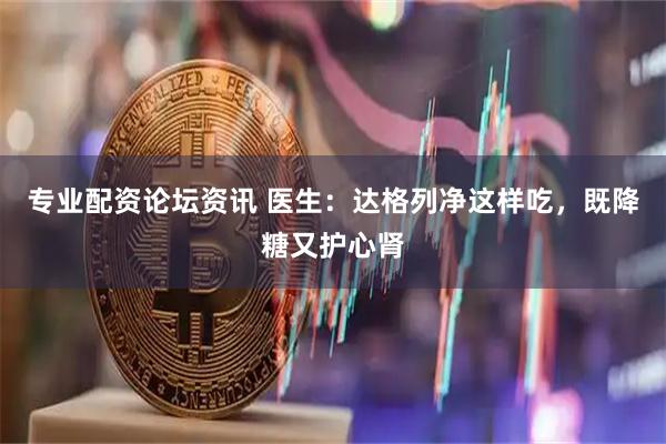 专业配资论坛资讯 医生:达格列净这样吃,既降糖又护心肾